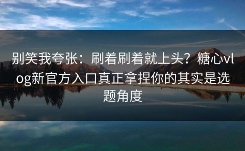 别笑我夸张：刷着刷着就上头？糖心vlog新官方入口真正拿捏你的其实是选题角度