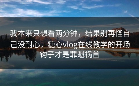 我本来只想看两分钟，结果别再怪自己没耐心，糖心vlog在线教学的开场钩子才是罪魁祸首