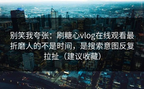 别笑我夸张：刷糖心vlog在线观看最折磨人的不是时间，是搜索意图反复拉扯（建议收藏）