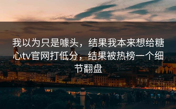 我以为只是噱头，结果我本来想给糖心tv官网打低分，结果被热榜一个细节翻盘