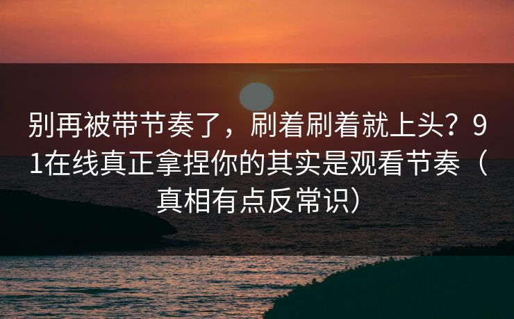 别再被带节奏了，刷着刷着就上头？91在线真正拿捏你的其实是观看节奏（真相有点反常识）