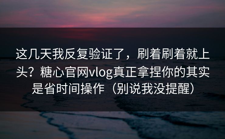 这几天我反复验证了，刷着刷着就上头？糖心官网vlog真正拿捏你的其实是省时间操作（别说我没提醒）