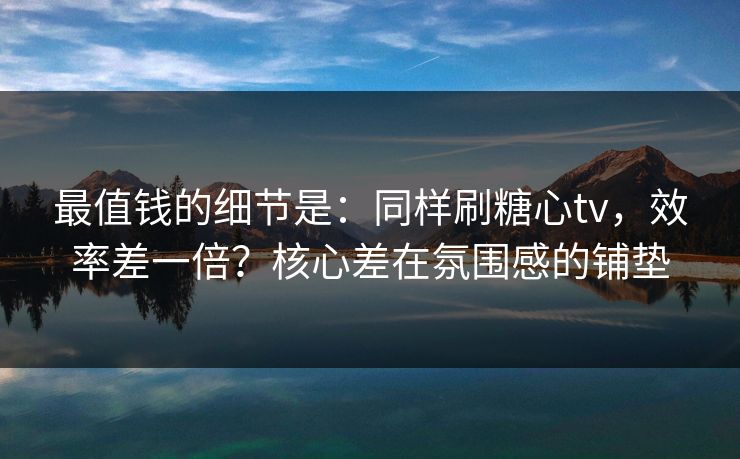 最值钱的细节是：同样刷糖心tv，效率差一倍？核心差在氛围感的铺垫