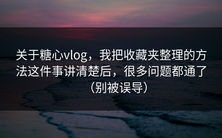 关于糖心vlog，我把收藏夹整理的方法这件事讲清楚后，很多问题都通了（别被误导）