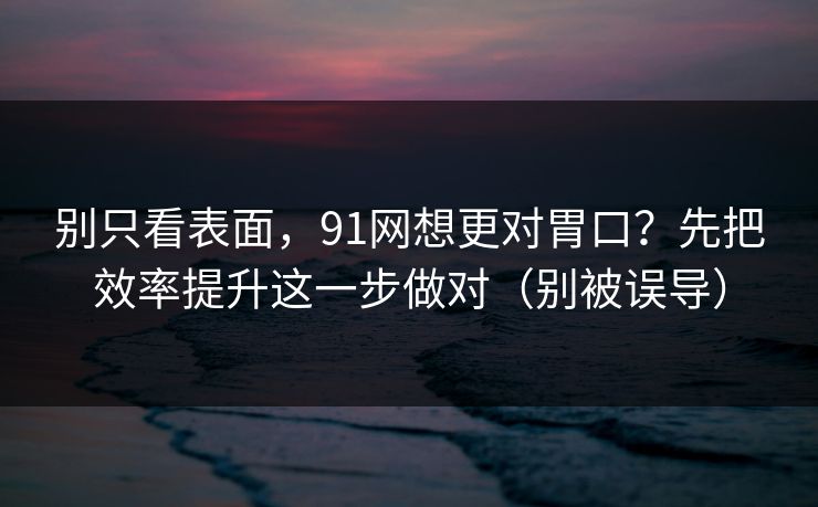 别只看表面，91网想更对胃口？先把效率提升这一步做对（别被误导）