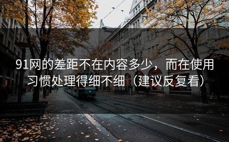 91网的差距不在内容多少，而在使用习惯处理得细不细（建议反复看）