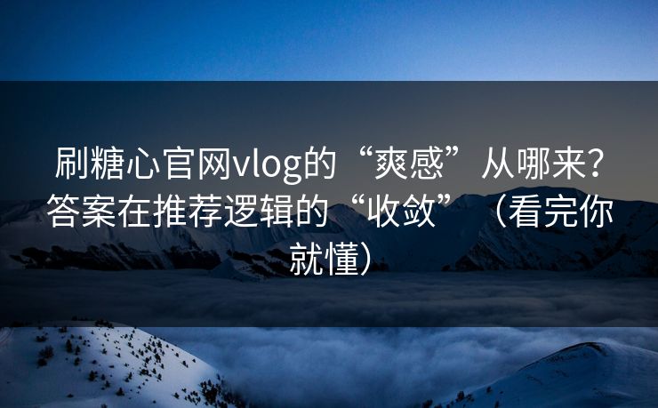 刷糖心官网vlog的“爽感”从哪来？答案在推荐逻辑的“收敛”（看完你就懂）