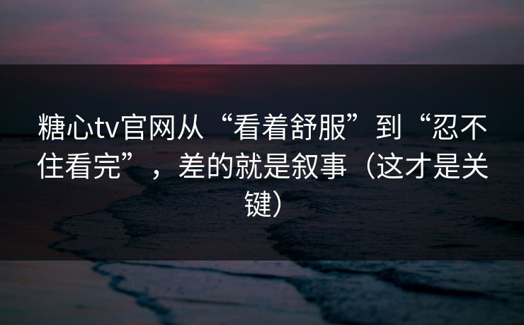糖心tv官网从“看着舒服”到“忍不住看完”,差的就是叙事(这才是关键) 糖心tv官网从“看着舒服”到“忍不住看完”,差的就是叙事(这才是关键)