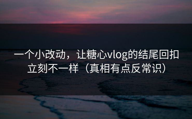 一个小改动，让糖心vlog的结尾回扣立刻不一样（真相有点反常识）