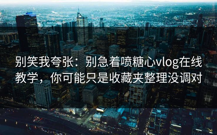 别笑我夸张：别急着喷糖心vlog在线教学，你可能只是收藏夹整理没调对