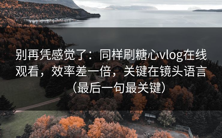 别再凭感觉了：同样刷糖心vlog在线观看，效率差一倍，关键在镜头语言（最后一句最关键）