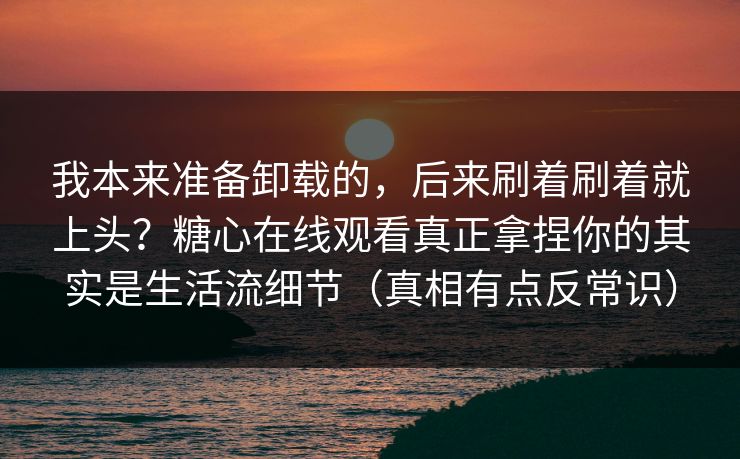 我本来准备卸载的，后来刷着刷着就上头？糖心在线观看真正拿捏你的其实是生活流细节（真相有点反常识）