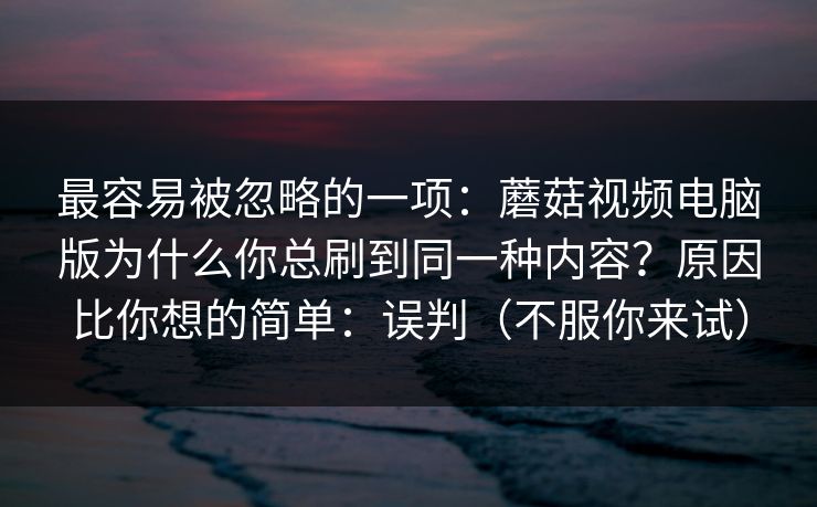 最容易被忽略的一项：蘑菇视频电脑版为什么你总刷到同一种内容？原因比你想的简单：误判（不服你来试）