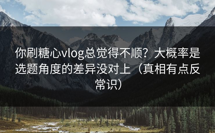 你刷糖心vlog总觉得不顺？大概率是选题角度的差异没对上（真相有点反常识）