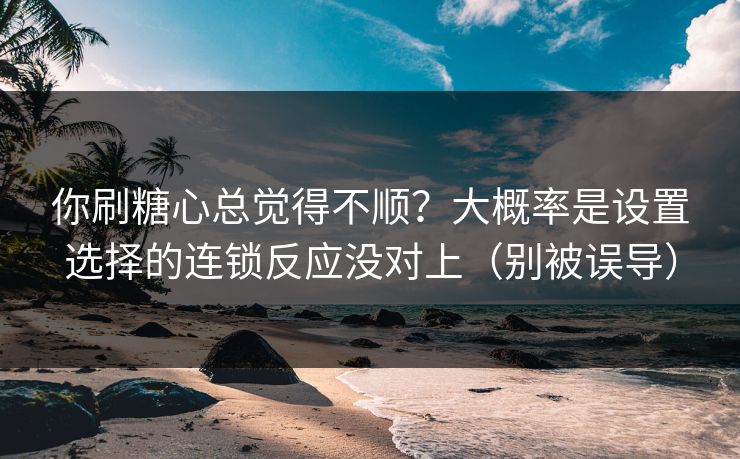 你刷糖心总觉得不顺？大概率是设置选择的连锁反应没对上（别被误导）