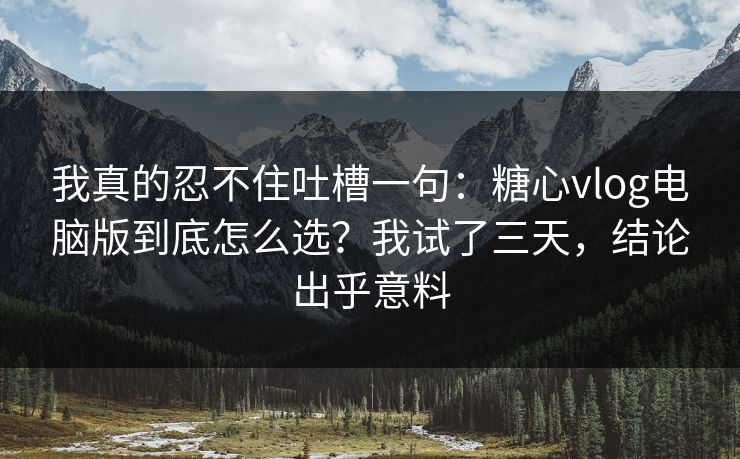 我真的忍不住吐槽一句：糖心vlog电脑版到底怎么选？我试了三天，结论出乎意料