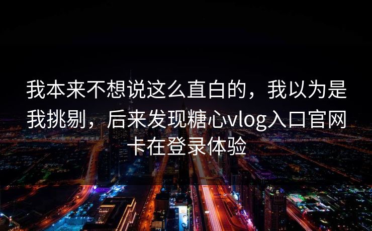 我本来不想说这么直白的，我以为是我挑剔，后来发现糖心vlog入口官网卡在登录体验