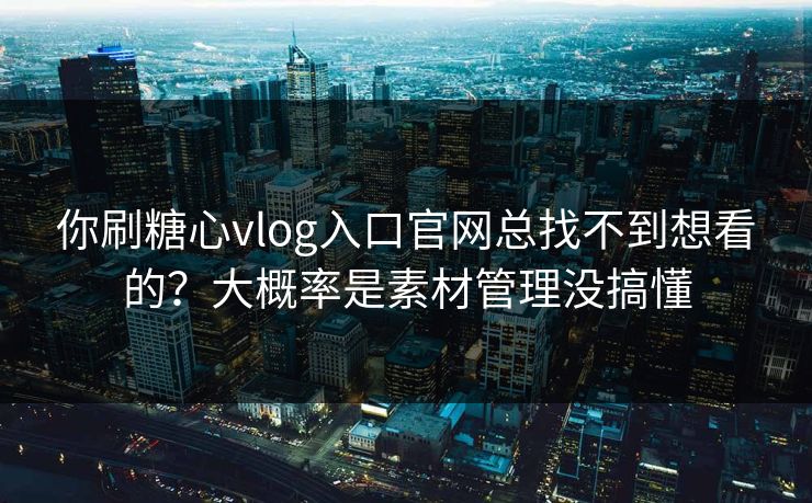 你刷糖心vlog入口官网总找不到想看的？大概率是素材管理没搞懂