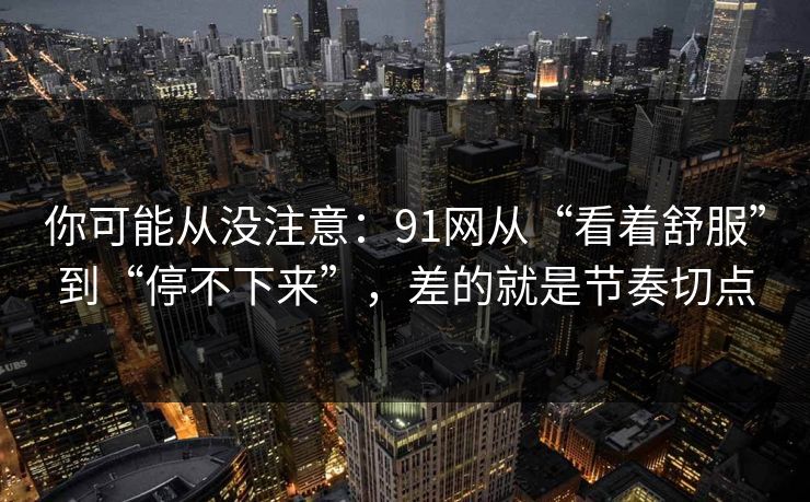 你可能从没注意：91网从“看着舒服”到“停不下来”，差的就是节奏切点