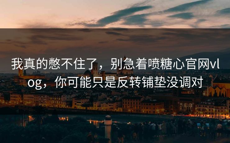 我真的憋不住了，别急着喷糖心官网vlog，你可能只是反转铺垫没调对