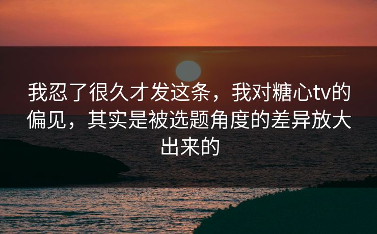 我忍了很久才发这条，我对糖心tv的偏见，其实是被选题角度的差异放大出来的