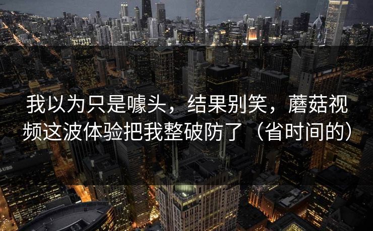 我以为只是噱头，结果别笑，蘑菇视频这波体验把我整破防了（省时间的）