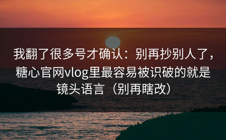 我翻了很多号才确认：别再抄别人了，糖心官网vlog里最容易被识破的就是镜头语言（别再瞎改）